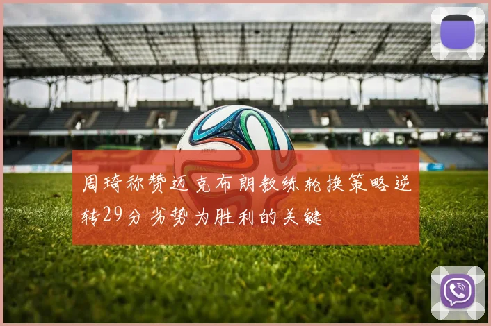 周琦称赞迈克布朗教练轮换策略逆转29分劣势为胜利的关键