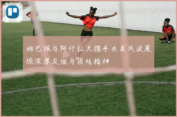 姆巴佩与阿什拉夫携手共度风波展现深厚友谊与团结精神